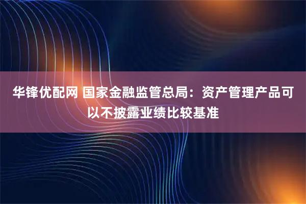 华锋优配网 国家金融监管总局：资产管理产品可以不披露业绩比较基准