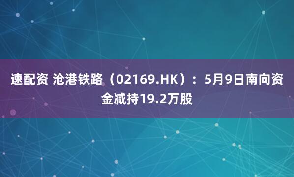 速配资 沧港铁路（02169.HK）：5月9日南向资金减持19.2万股