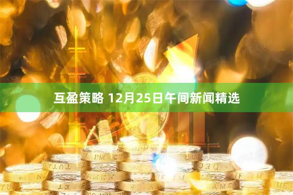 互盈策略 12月25日午间新闻精选