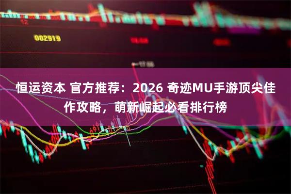 恒运资本 官方推荐：2026 奇迹MU手游顶尖佳作攻略，萌新崛起必看排行榜