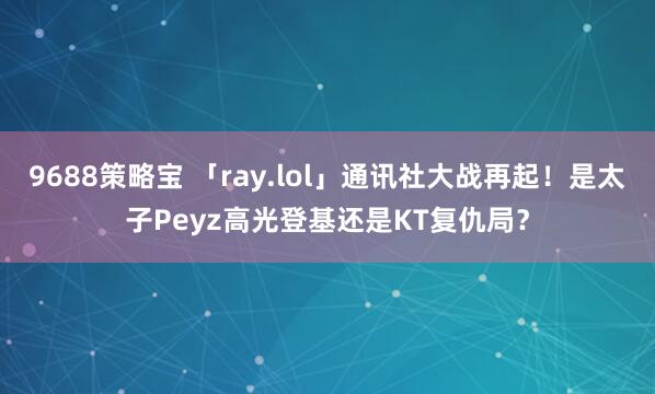 9688策略宝 「ray.lol」通讯社大战再起！是太子Peyz高光登基还是KT复仇局？
