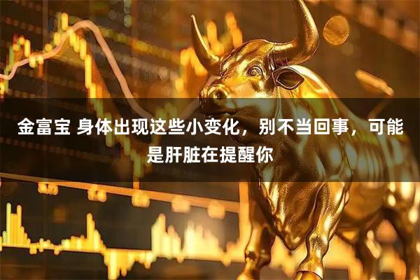 金富宝 身体出现这些小变化，别不当回事，可能是肝脏在提醒你