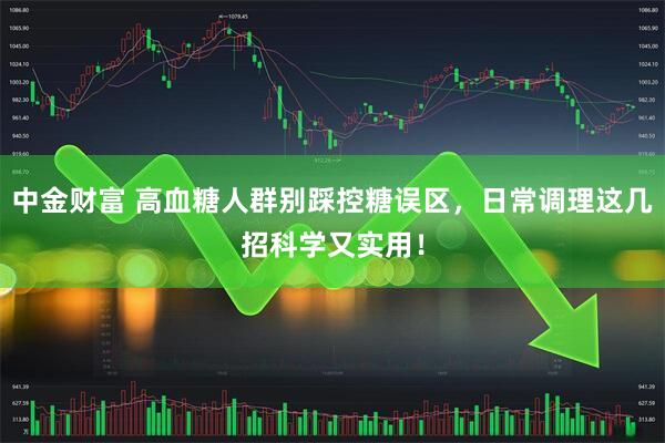 中金财富 高血糖人群别踩控糖误区，日常调理这几招科学又实用！