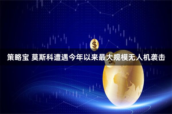 策略宝 莫斯科遭遇今年以来最大规模无人机袭击