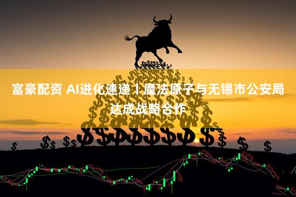 富豪配资 AI进化速递丨魔法原子与无锡市公安局达成战略合作