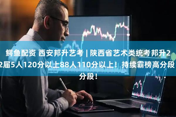 鳄鱼配资 西安邦升艺考 | 陕西省艺术类统考邦升22届5人120分以上88人110分以上！持续霸榜高分段！