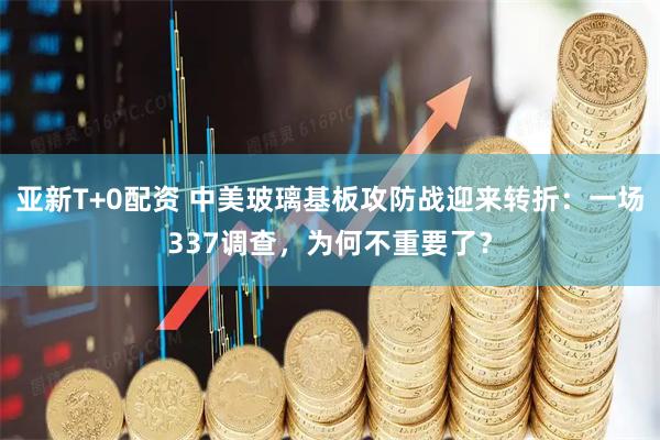 亚新T+0配资 中美玻璃基板攻防战迎来转折：一场337调查，为何不重要了？